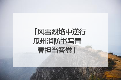 风雪烈焰中逆行 瓜州消防书写青春担当答卷