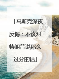 马斯克深夜反悔：不该对特朗普说那么过分的话