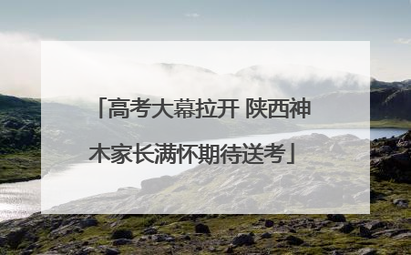 高考大幕拉开 陕西神木家长满怀期待送考