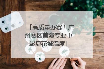 高质量办赛！广州赛区首演专业中彰显花城温度