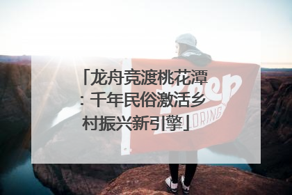 龙舟竞渡桃花潭：千年民俗激活乡村振兴新引擎