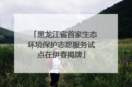黑龙江省首家生态环境保护志愿服务试点在伊春揭牌