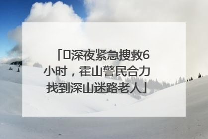 ﻿深夜紧急搜救6小时，霍山警民合力找到深山迷路老人