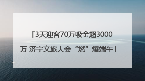 3天迎客70万吸金超3000万 济宁文旅大会“燃”爆端午
