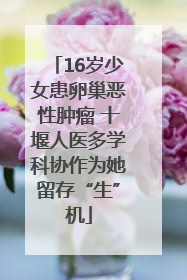 16岁少女患卵巢恶性肿瘤 十堰人医多学科协作为她留存“生”机