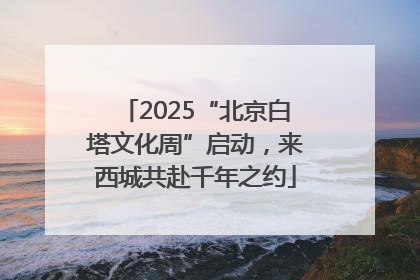 2025“北京白塔文化周”启动，来西城共赴千年之约