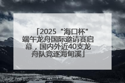 2025“海口杯”端午龙舟国际邀请赛启幕，国内外近40支龙舟队竞逐海甸溪