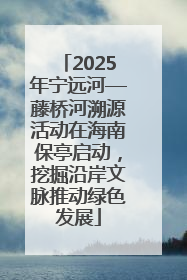 2025年宁远河—藤桥河溯源活动在海南保亭启动，挖掘沿岸文脉推动绿色发展