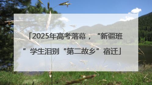 2025年高考落幕，“新疆班”学生泪别“第二故乡”宿迁