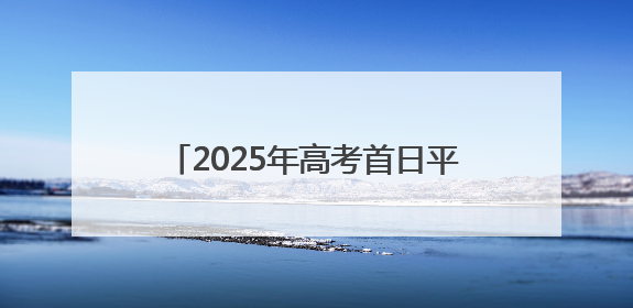 2025年高考首日平稳有序 甘肃省17.98万名考生执笔赴约