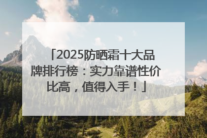 2025防晒霜十大品牌排行榜：实力靠谱性价比高，值得入手！