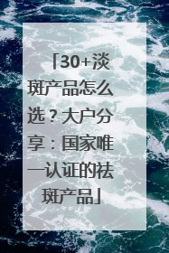 30+淡斑产品怎么选？大户分享：国家唯一认证的祛斑产品