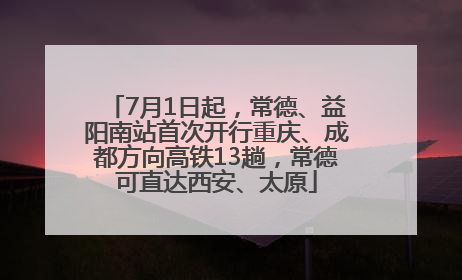 7月1日起，常德、益阳南站首次开行重庆、成都方向高铁13趟，常德可直达西安、太原