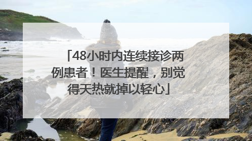 48小时内连续接诊两例患者！医生提醒，别觉得天热就掉以轻心