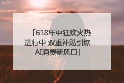 618年中狂欢火热进行中 双重补贴引爆AI消费新风口