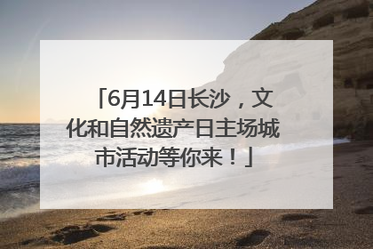 6月14日长沙，文化和自然遗产日主场城市活动等你来！