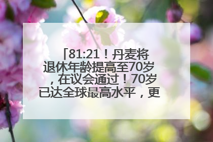 81:21！丹麦将退休年龄提高至70岁，在议会通过！70岁已达全球最高水平，更多国家或将逐步跟进