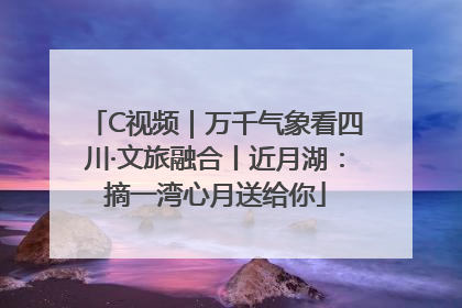 C视频｜万千气象看四川·文旅融合丨近月湖：摘一湾心月送给你