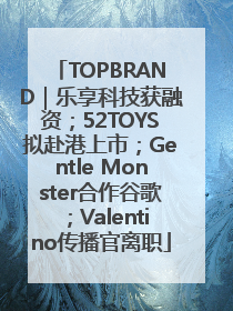 TOPBRAND｜乐享科技获融资；52TOYS拟赴港上市；Gentle Monster合作谷歌；Valentino传播官离职